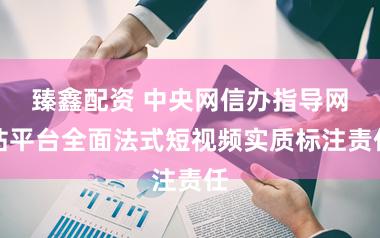 臻鑫配资 中央网信办指导网站平台全面法式短视频实质标注责任
