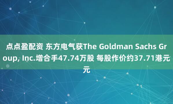 点点盈配资 东方电气获The Goldman Sachs Group, Inc.增合手47.74万股 每股作价约37.71港元