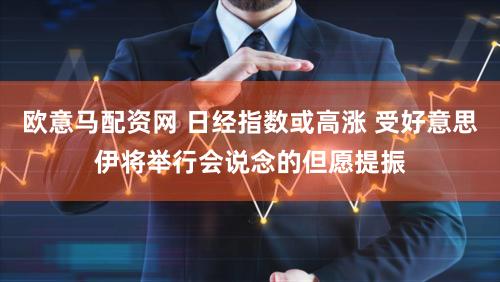 欧意马配资网 日经指数或高涨 受好意思伊将举行会说念的但愿提振
