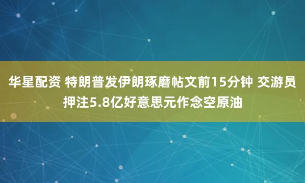华星配资 特朗普发伊朗琢磨帖文前15分钟 交游员押注5.8亿好意思元作念空原油