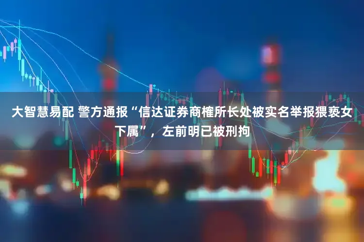 大智慧易配 警方通报“信达证券商榷所长处被实名举报猥亵女下属”，左前明已被刑拘