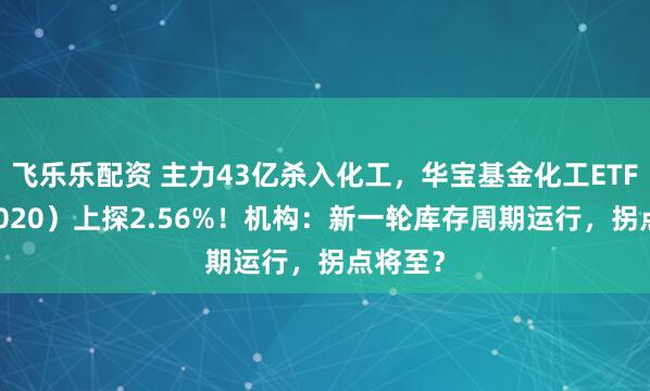 飞乐乐配资 主力43亿杀入化工，华宝基金化工ETF（516020）上探2.56%！机构：新一轮库存周期运行，拐点将至？