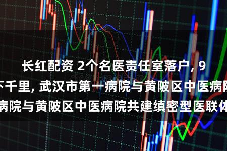 长红配资 2个名医责任室落户, 9个上风学科群众下千里, 武汉市第一病院与黄陂区中医病院共建缜密型医联体