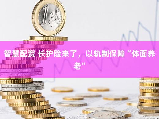 智慧配资 长护险来了，以轨制保障“体面养老”