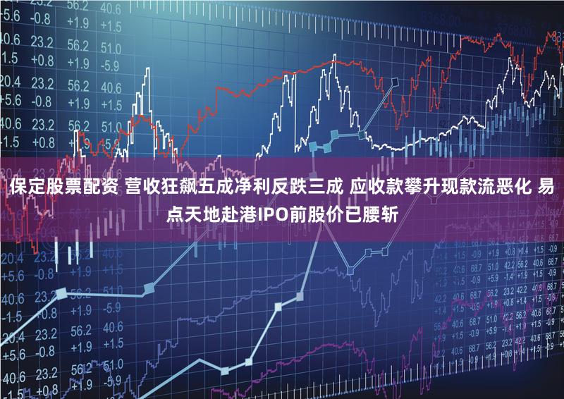 保定股票配资 营收狂飙五成净利反跌三成 应收款攀升现款流恶化 易点天地赴港IPO前股价已腰斩