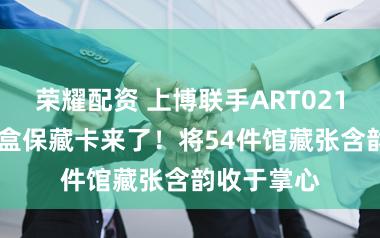 荣耀配资 上博联手ART021 推出的盲盒保藏卡来了！将54件馆藏张含韵收于掌心