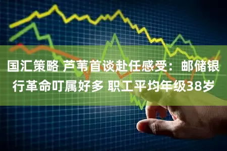 国汇策略 芦苇首谈赴任感受：邮储银行革命叮属好多 职工平均年级38岁