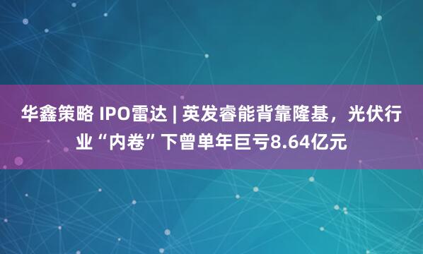 华鑫策略 IPO雷达 | 英发睿能背靠隆基,光伏行业“内卷”下曾单年巨亏8.64亿元