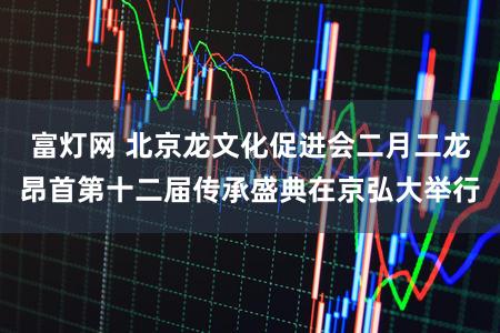 富灯网 北京龙文化促进会二月二龙昂首第十二届传承盛典在京弘大举行