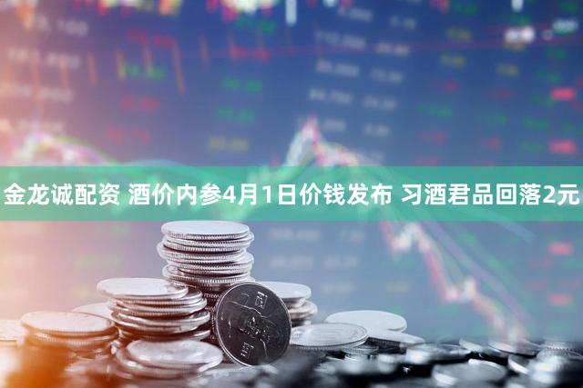 金龙诚配资 酒价内参4月1日价钱发布 习酒君品回落2元