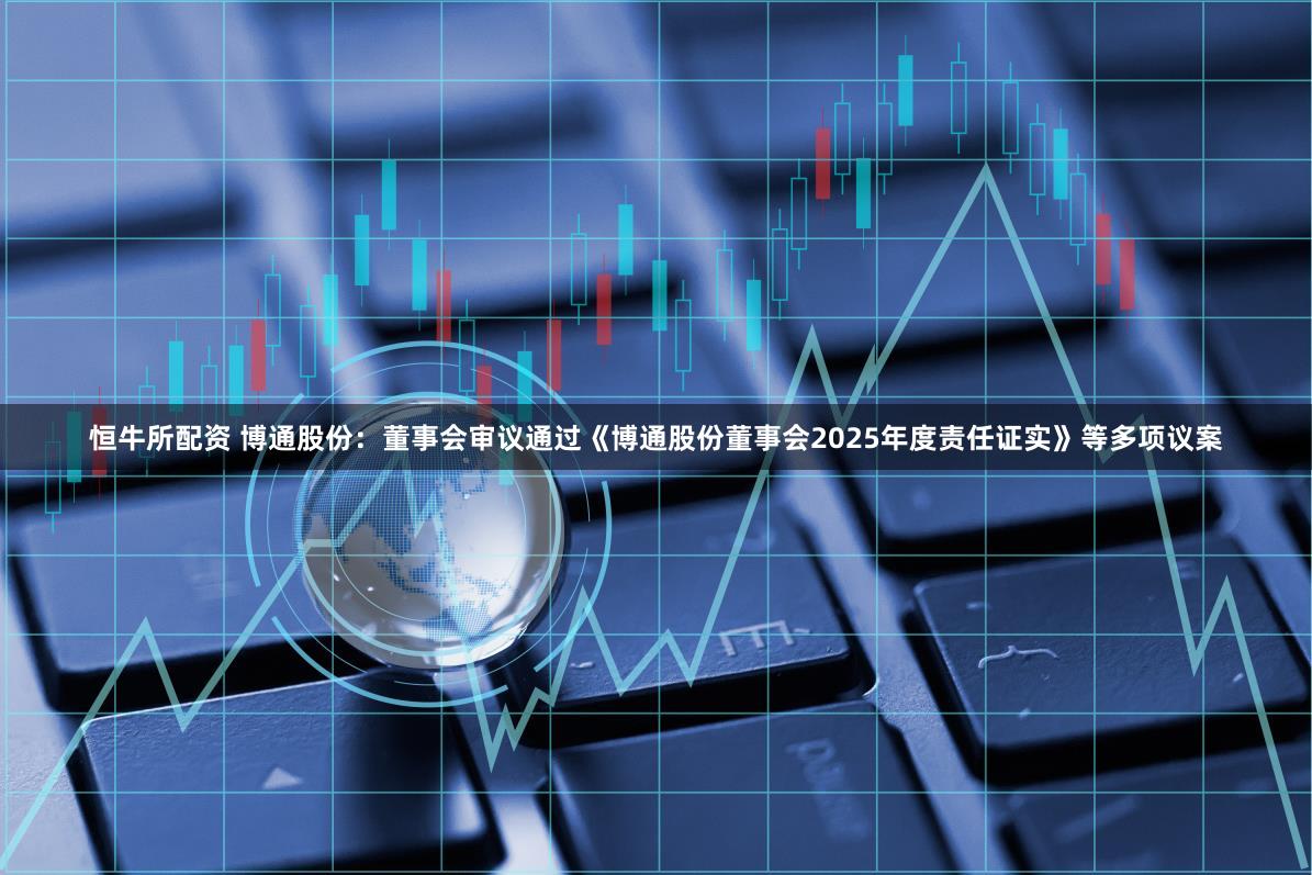 恒牛所配资 博通股份：董事会审议通过《博通股份董事会2025年度责任证实》等多项议案