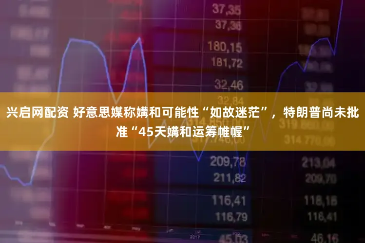 兴启网配资 好意思媒称媾和可能性“如故迷茫”，特朗普尚未批准“45天媾和运筹帷幄”