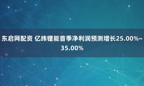 东启网配资 亿纬锂能首季净利润预测增长25.00%~35.00%