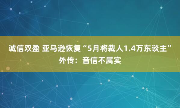 诚信双盈 亚马逊恢复“5月将裁人1.4万东谈主”外传：音信不属实