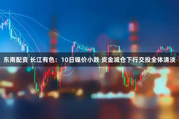 东南配资 长江有色:10日镍价小跌 资金减仓下行交投全体清淡