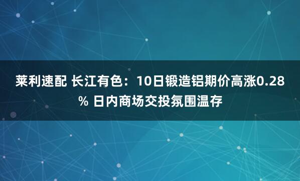 莱利速配 长江有色：10日锻造铝期价高涨0.28% 日内商场交投氛围温存