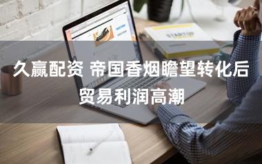 久赢配资 帝国香烟瞻望转化后贸易利润高潮