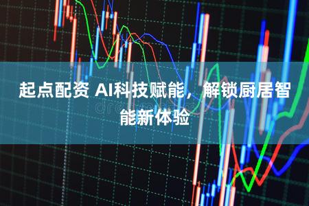 起点配资 AI科技赋能，解锁厨居智能新体验