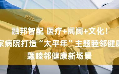 融邦智配 医疗+阛阓+文化！金山这家病院打造“太平年”主题睦邻健康新场景