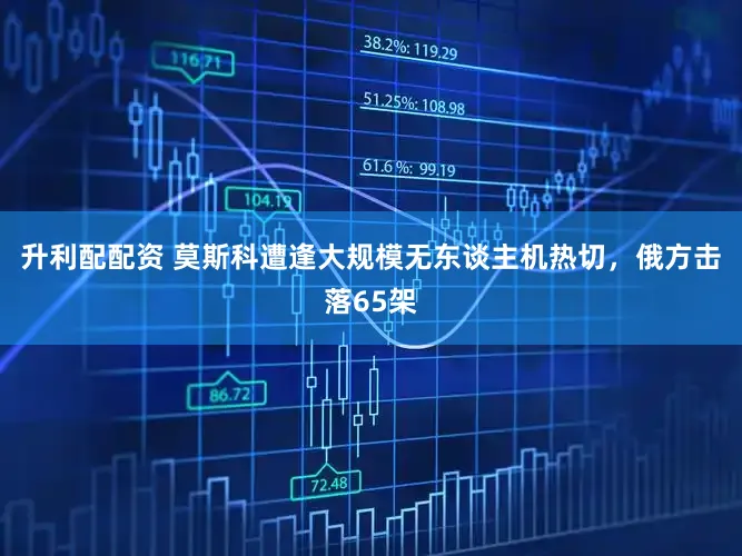 升利配配资 莫斯科遭逢大规模无东谈主机热切，俄方击落65架