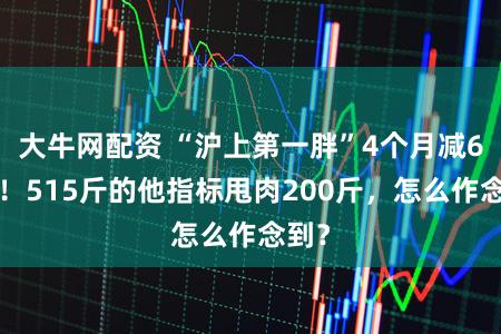 大牛网配资 “沪上第一胖”4个月减60斤！515斤的他指标甩肉200斤，怎么作念到？