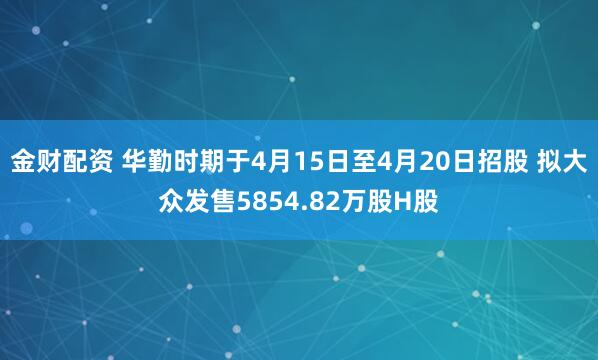 金财配资 华勤时期于4月15日至4月20日招股 拟大众发售5854.82万股H股