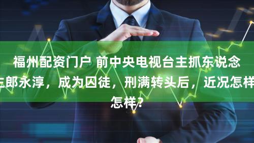 福州配资门户 前中央电视台主抓东说念主郎永淳，成为囚徒，刑满转头后，近况怎样？