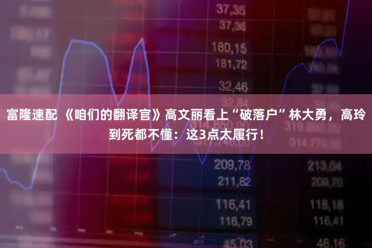 富隆速配 《咱们的翻译官》高文丽看上“破落户”林大勇，高玲到死都不懂：这3点太履行！