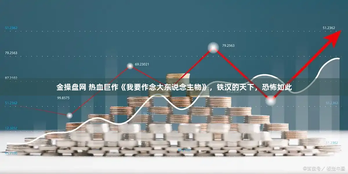 金操盘网 热血巨作《我要作念大东说念主物》，铁汉的天下，恐怖如此