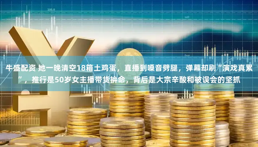 牛盛配资 她一晚清空18箱土鸡蛋，直播到嗓音劈腿，弹幕却刷“演戏真累”，推行是50岁女主播带货拚命，背后是大宗辛酸和被误会的坚抓