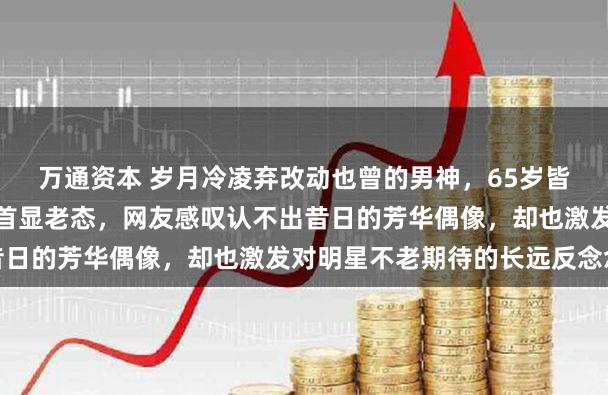 万通资本 岁月冷凌弃改动也曾的男神，65岁皆秦近照曝光躯壳发福白首显老态，网友感叹认不出昔日的芳华偶像，却也激发对明星不老期待的长远反念念