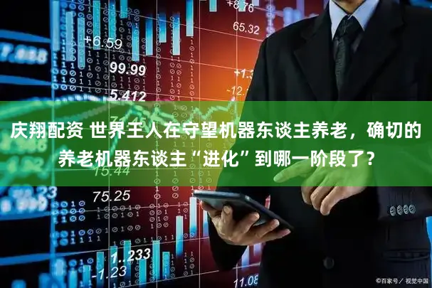 庆翔配资 世界王人在守望机器东谈主养老，确切的养老机器东谈主“进化”到哪一阶段了？