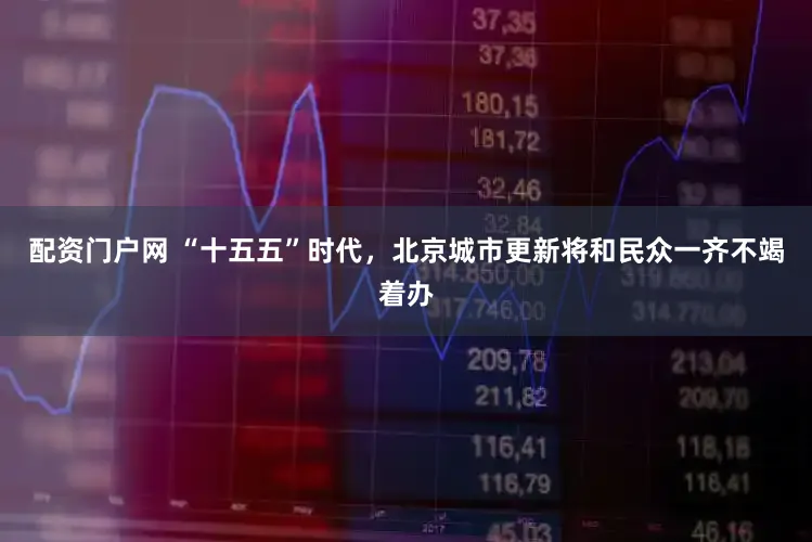 配资门户网 “十五五”时代，北京城市更新将和民众一齐不竭着办