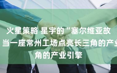 火星策略 星宇的“塞尔维亚故事”：当一座常州工场点亮长三角的产业引擎