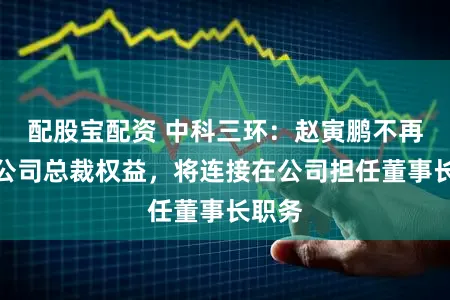 配股宝配资 中科三环：赵寅鹏不再代行公司总裁权益，将连接在公司担任董事长职务