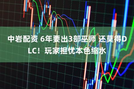中岩配资 6年要出3部巫师 还莫得DLC！玩家担忧本色缩水