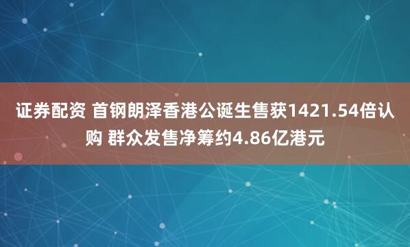 证券配资 首钢朗泽香港公诞生售获1421.54倍认购 群众发售净筹约4.86亿港元