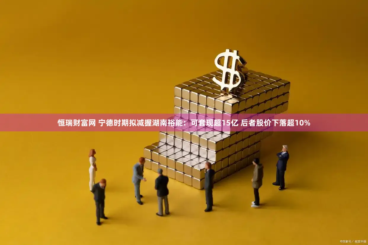 恒瑞财富网 宁德时期拟减握湖南裕能：可套现超15亿 后者股价下落超10%